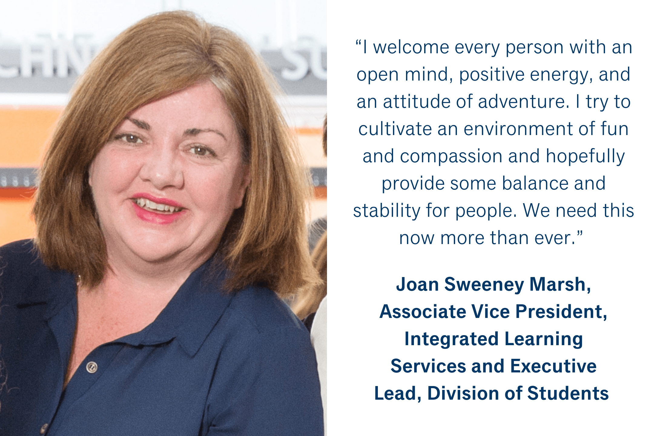 “I welcome every person with an open mind, positive energy, and an attitude of adventure.  I try to cultivate an environment of fun and compassion and hopefully provide some balance and stability for people.  We need this now more than ever.” Joan Sweeney Marsh, Associate Vice President, Integrated Learning Services and Executive Lead, Division of Students 