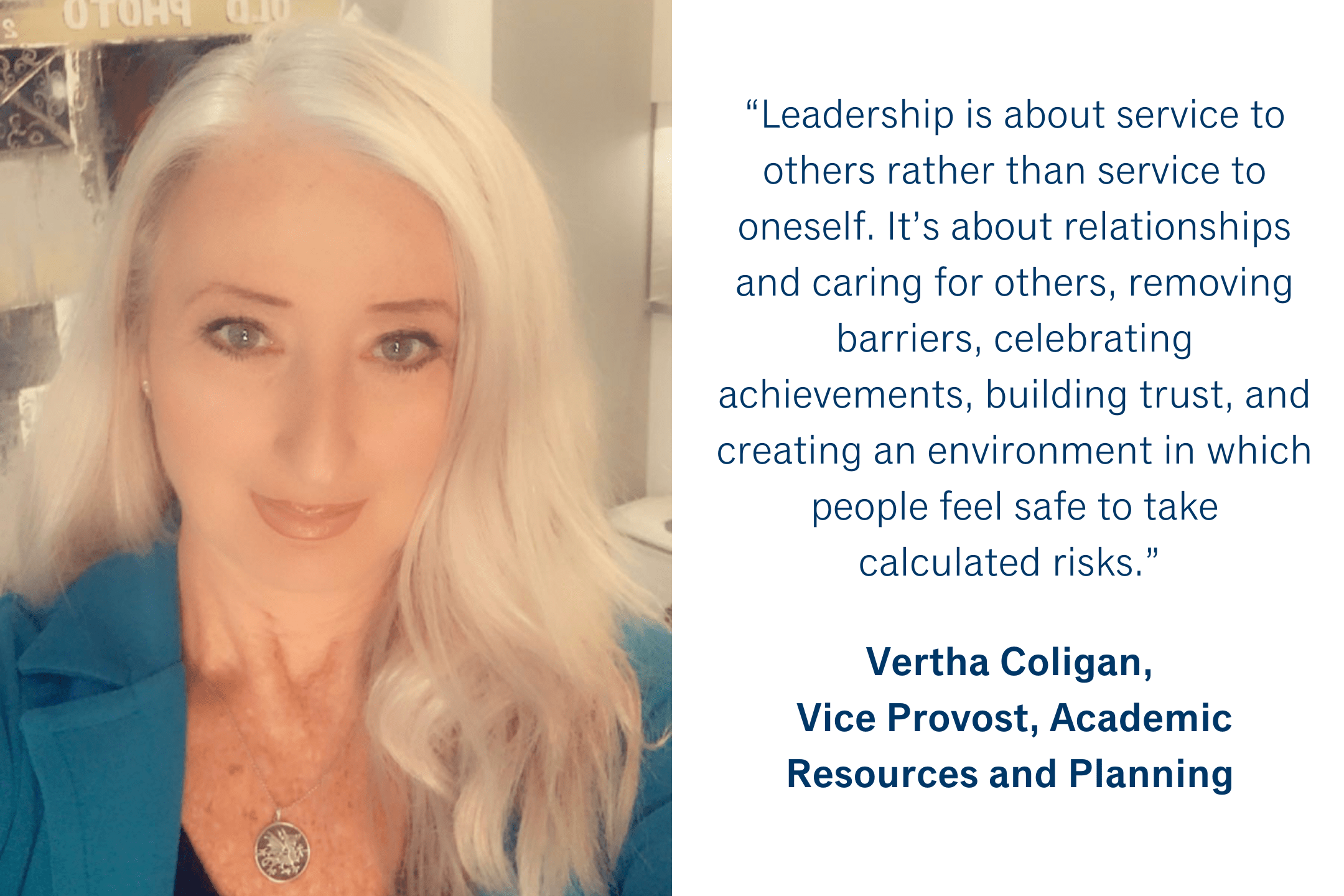 “Leadership is about service to others rather than service to oneself.  It’s about relationships and caring for others, removing barriers, celebrating achievements, building trust, and creating an environment in which people feel safe to take calculated risks.” Vertha Coligan, Vice Provost, Academic Resources and Planning