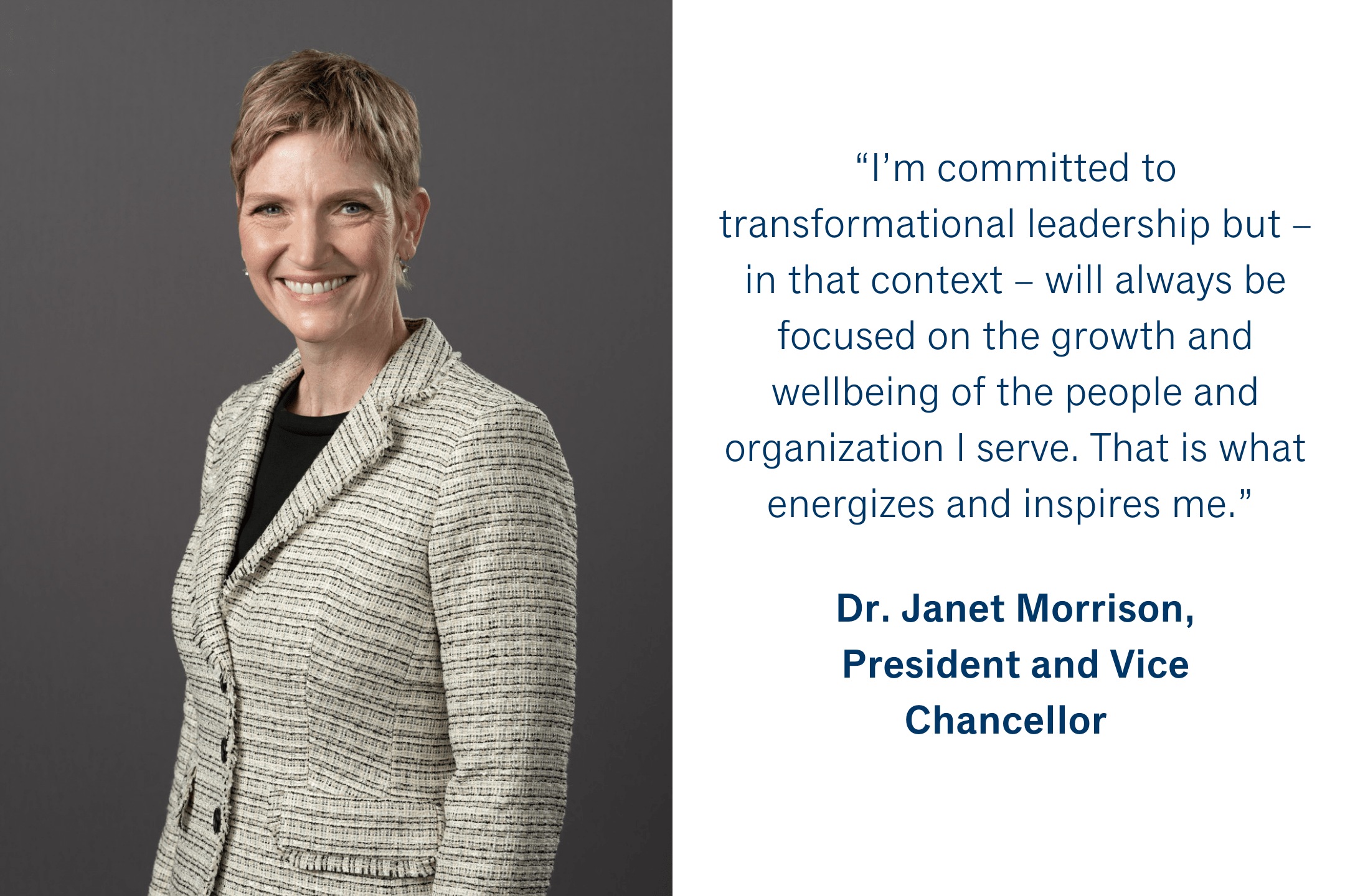 “I’m committed to transformational leadership but – in that context -- will always be focused on the growth and wellbeing of the people and organization I serve. That is what energizes and inspires me.” Dr. Janet Morrison, President and Vice Chancellor 
