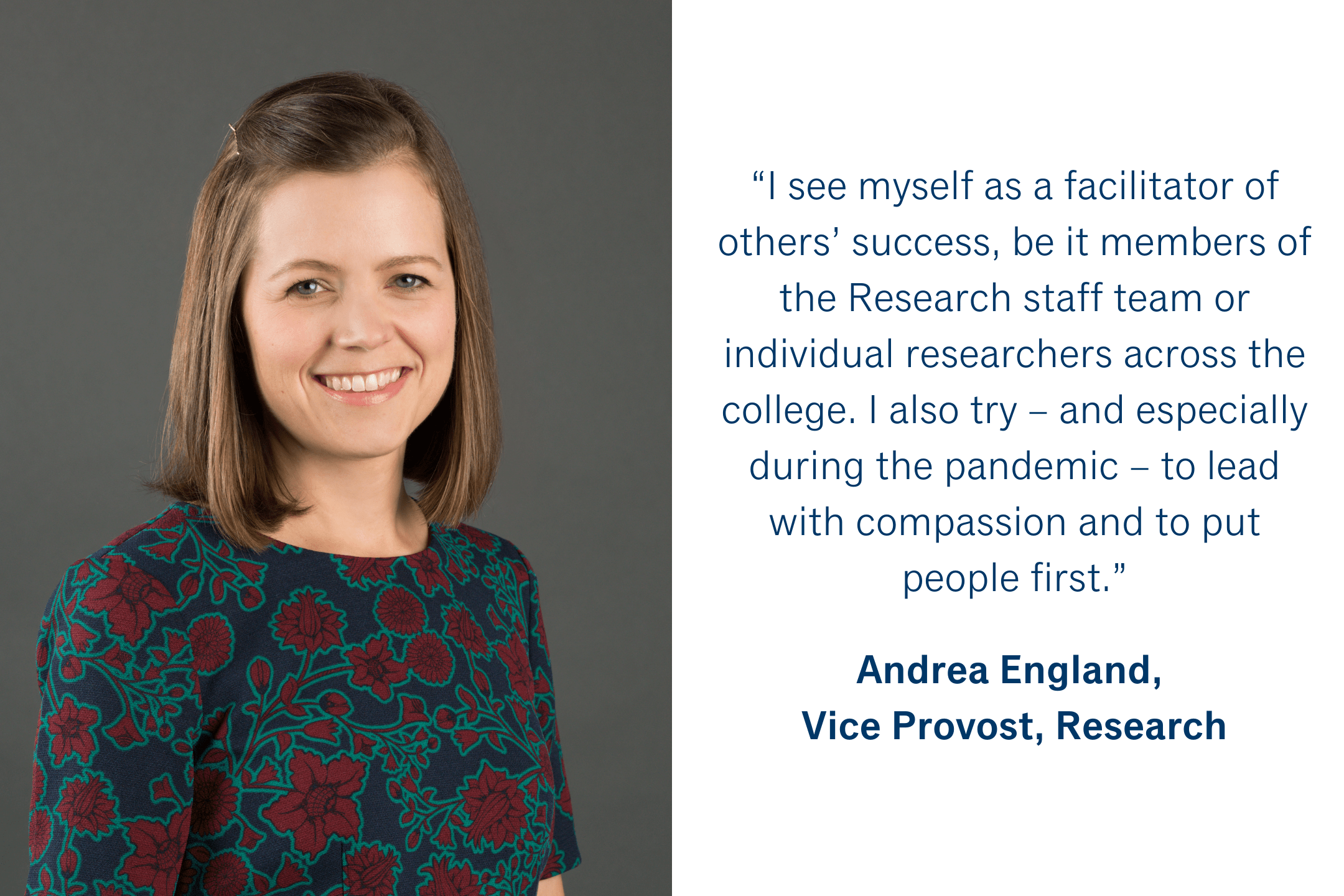 “I see myself as a facilitator of others’ success, be it members of the Research staff team or individual researchers across the college.  I also try – and especially during the pandemic – to lead with compassion and to put people first.” Andrea England, Vice Provost, Research